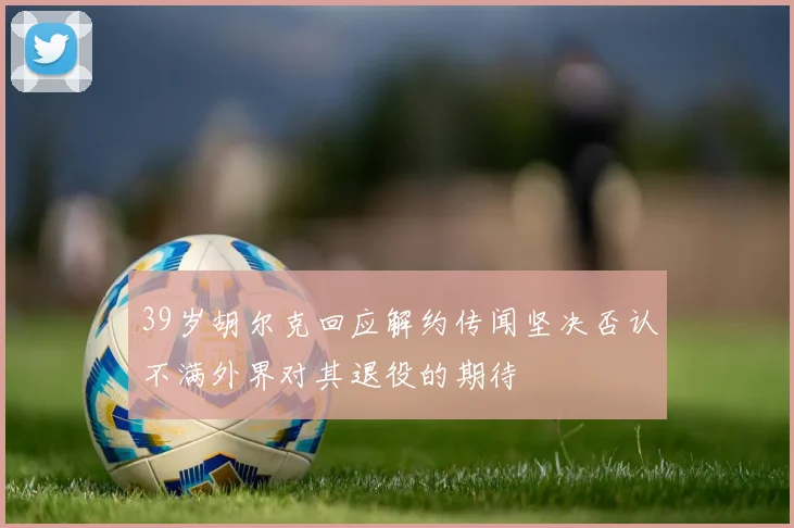 39岁胡尔克回应解约传闻坚决否认不满外界对其退役的期待