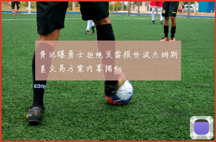 费记曝勇士拒绝莫雷报价波杰姆斯基交易方案内幕揭秘