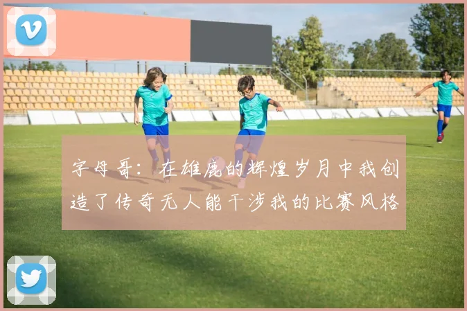 字母哥：在雄鹿的辉煌岁月中我创造了传奇无人能干涉我的比赛风格