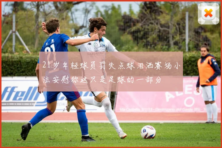 21岁年轻球员罚失点球泪洒赛场小法安慰称这只是足球的一部分