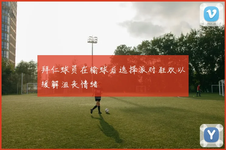 拜仁球员在输球后选择派对狂欢以缓解沮丧情绪