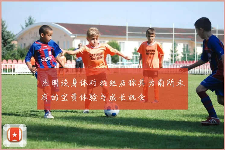 杰明谈身体对抗经历称其为前所未有的宝贵体验与成长机会
