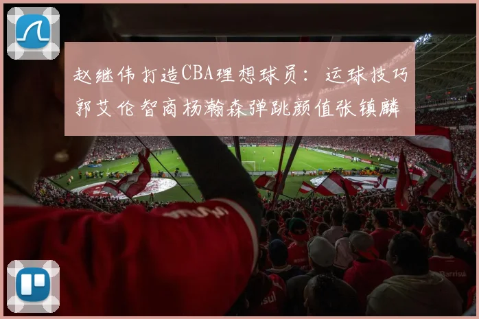 赵继伟打造CBA理想球员：运球技巧郭艾伦智商杨瀚森弹跳颜值张镇麟完美结合