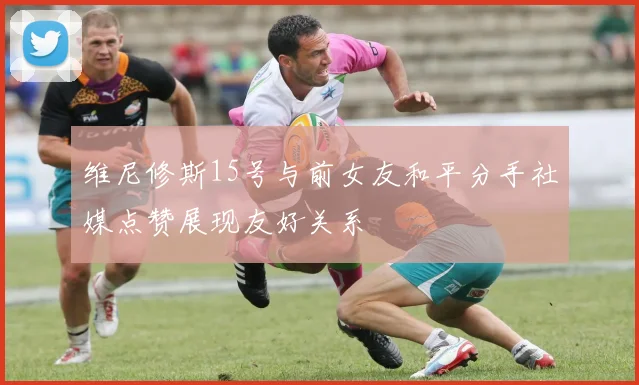 维尼修斯15号与前女友和平分手社媒点赞展现友好关系