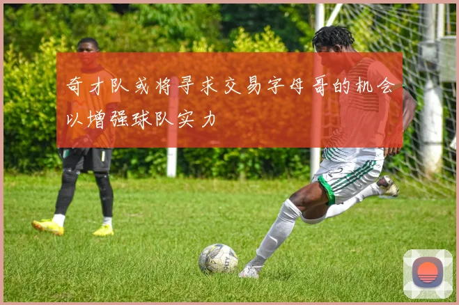 奇才队或将寻求交易字母哥的机会以增强球队实力