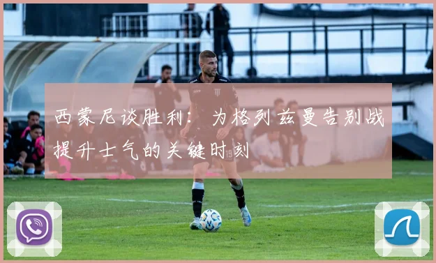西蒙尼谈胜利：为格列兹曼告别战提升士气的关键时刻