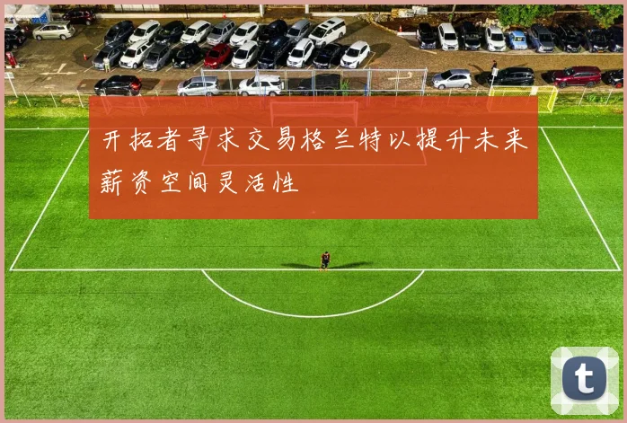 开拓者寻求交易格兰特以提升未来薪资空间灵活性