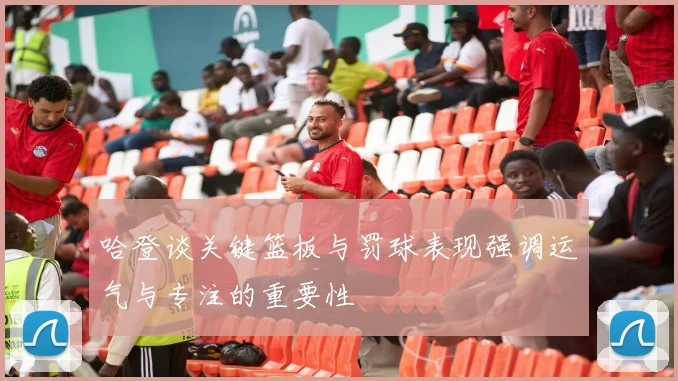 哈登谈关键篮板与罚球表现强调运气与专注的重要性