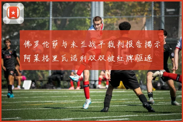 佛罗伦萨与米兰战平裁判报告揭示阿莱格里瓦诺利双双被红牌驱逐