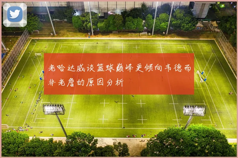 老哈达威谈篮球巅峰更倾向韦德而非老詹的原因分析