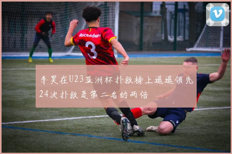 李昊在U23亚洲杯扑救榜上遥遥领先24次扑救是第二名的两倍