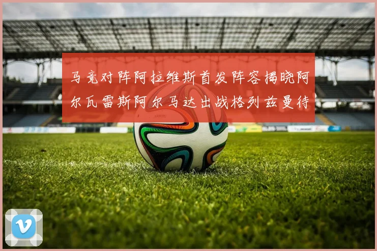 马竞对阵阿拉维斯首发阵容揭晓阿尔瓦雷斯阿尔马达出战格列兹曼待命