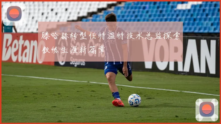 滕哈赫转型任特温特技术总监探索教练生涯新篇章