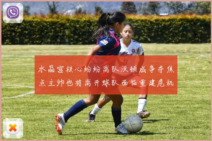 水晶宫核心纷纷离队沃顿成争夺焦点主帅也将离开球队面临重建危机