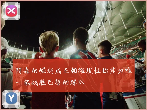 阿森纳崛起成王朝维埃拉称其为唯一能战胜巴黎的球队