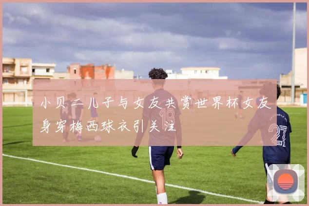小贝二儿子与女友共赏世界杯女友身穿梅西球衣引关注