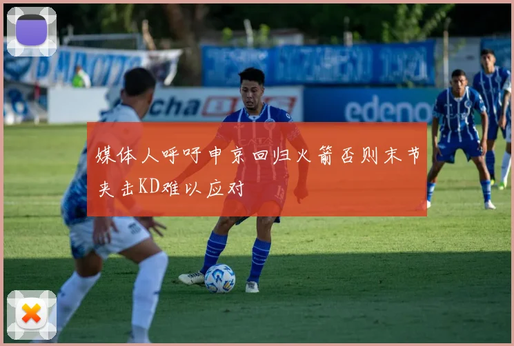 媒体人呼吁申京回归火箭否则末节夹击KD难以应对